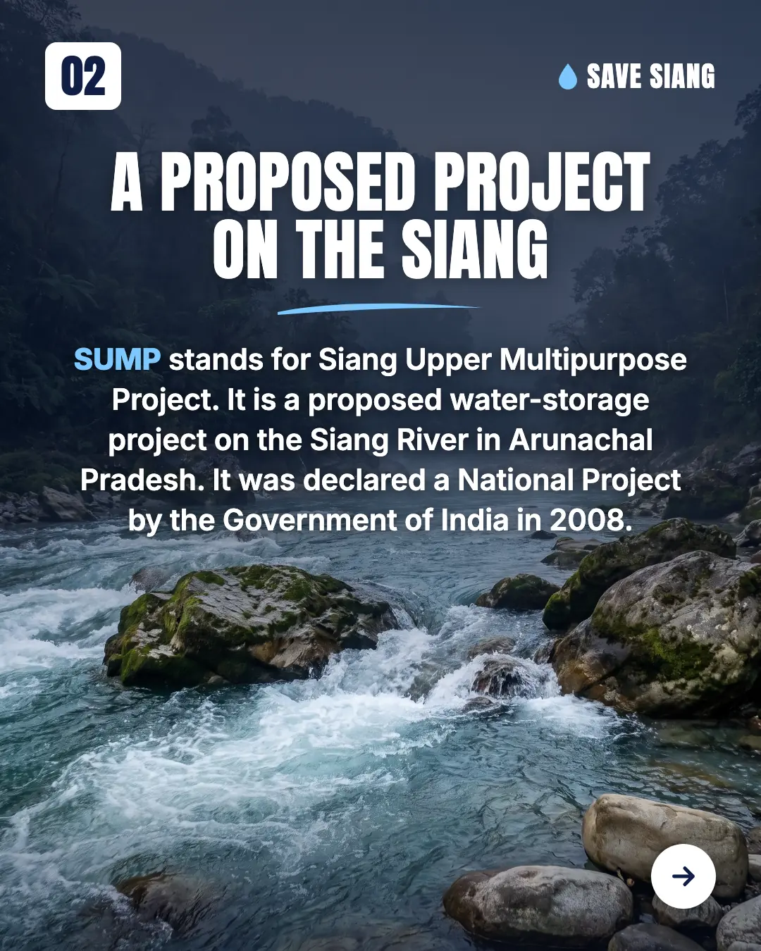 A proposed project on the Siang. SUMP stands for Siang Upper Multipurpose Project. It is a proposed water-storage project on the Siang River in Arunachal Pradesh. It was declared a National Project by the Government of India in 2008. A fast river flowing between forested banks, with boulders in the foreground.